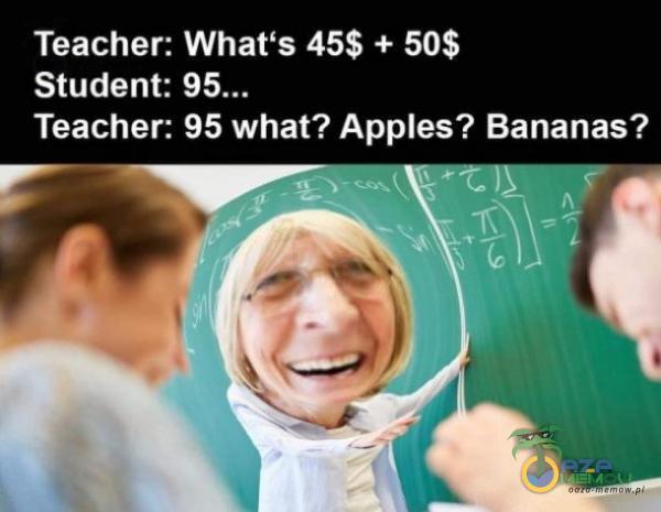 Teacher: Whaťs 45$ + 50$ Student: Teacher: 95 what? Apes? Bananas?