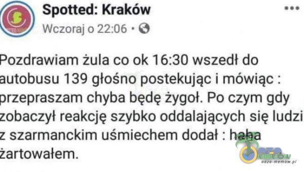  0 Spotted: Kraków Wczoraj 0 22:06 • O Pozdrawiam żula co ok 16:30 wszedł do autobusu 139 głośno postekując i mówiąc : przepraszam chyba będę żygoł. Po czym gdy zobaczył reakcję szybko oddalających się ludzi z szarmanckim uśmiechem...