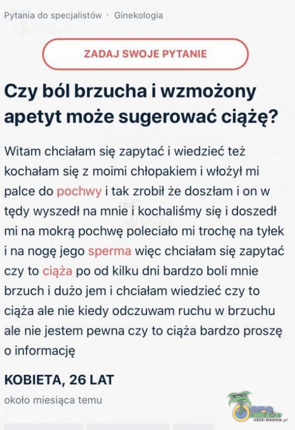  h- na: 1.~=..- w. ~A „~I _».4 „.= ZABA I SWOJE FY I MJIE Czy ból brzucha] wzmożony apetyt może sugerować ciążę? Mtam dljciala m s ię zapytać! wiedziśfć też kochalam się z muimi chlopakiem & włożył mi panice do pochwy i tak mbii...