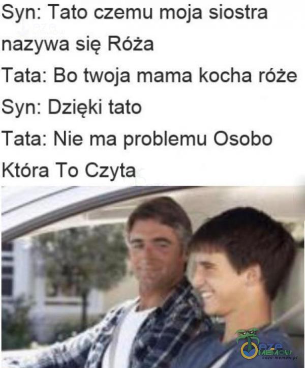 syn: Tata czemu moja siostra nazywa się Róża Tata: Bo twoja mama kocha róże Syn: Dzięki tato Tata: Nie: ma problemu Osobo Która To Czyta