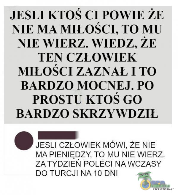  JESLI KTOŚ CI POWIE ŻE NIE MA MIŁOŚCI, TO MU NIE WIERZ. WIEDZ, ŻE TEN CZŁOWIEK MIŁOŚCI ZAZNAL 1 TO BARDZO MOCNEJ. PO PROSTU KTOŚ GO BARDZO SKRZYWDZIL JESLI CZŁOWIEK MÓWI, žE NIE MA PIENIĘDZY, TO MU NIE WIERZ. ZA TYDZIEŃ POLECI NA WCZASY...