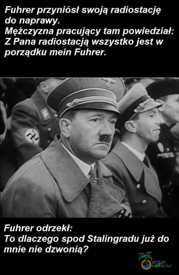 Fuhrer przyniósł swoją radiostację do naprawy. Mężczyzna pracujący tam powiedział: Z Pana radiostacją wszystko jest w porządku mein Fuhrer. Fuhrer odrzekł: To dlaczego spod Stalingradu już do mnie nie dzwonią?