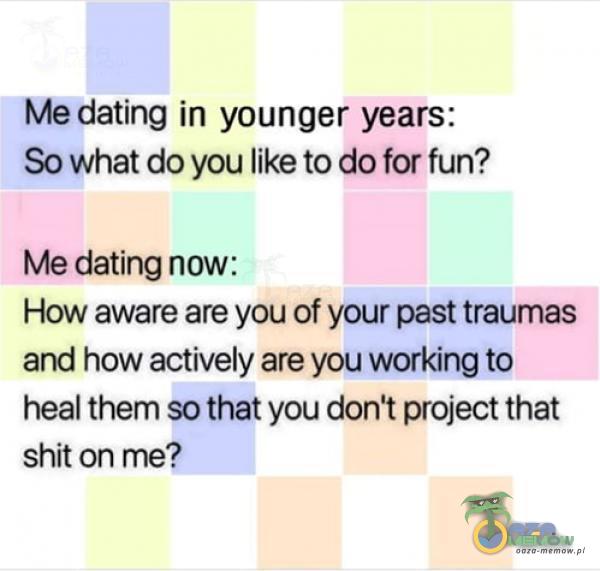 Me dating in younger years: So What do you like to do for fun? Me dating now: How aware are you of your past traumas and how actively are you working to heal them so that you don t project that shit on me?