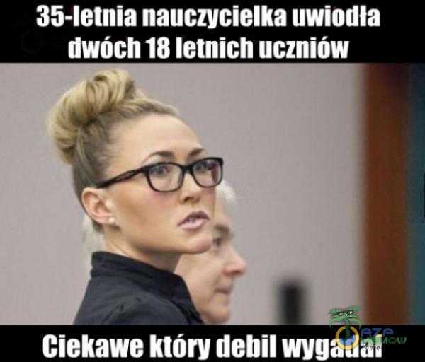 35-letnia nauczycielka uwiodła dwóch 18 letnich uczniów Ciekawe który debil wygadal