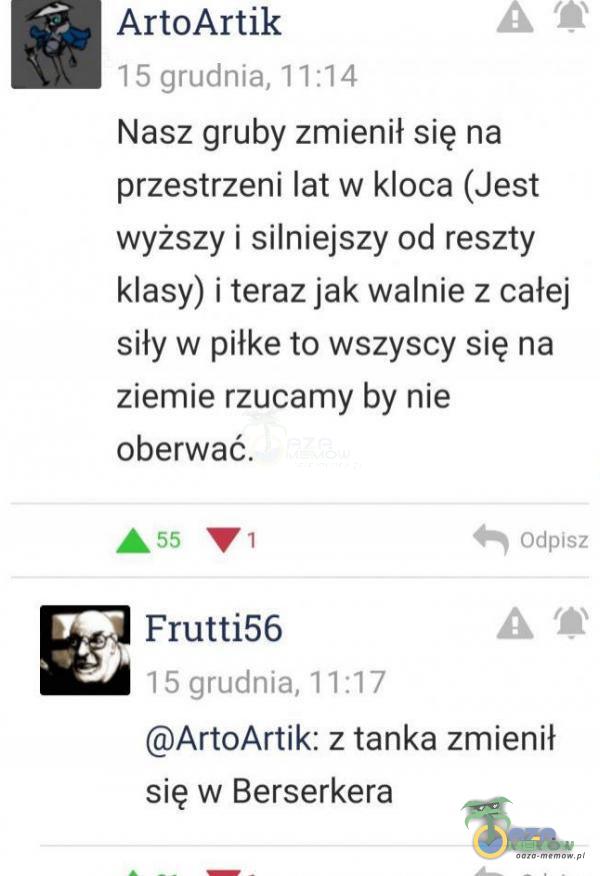   ArtoArtik 15 grudnia, 11:14 Nasz gruby zmienił się na przestrzeni lat w kloca (Jest wyższy i silniejszy od reszty klasy) i teraz jak walnie z całej siły w piłke to wszyscy się na ziemie rzucamy by nie oberwać. A 55 Frutti56 15 grudnia, 11:17...