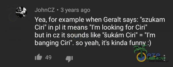 JohnCZ • 3 years ago Yea, for exame when Geralt says: szukam Ciri in ił means ľm looking for Ciri” but in cz ił sounds like ”šukóm Ciri = ľm banging Ciri . so yeah, iťs kinda funny :)