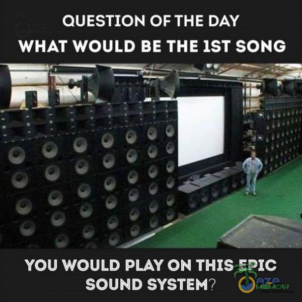 QUESTION OF THE DAY WHAT WOULD BE THE IST SONG YOU WOULD PLAY ON THIS EPIC SOUND SYSTEM?