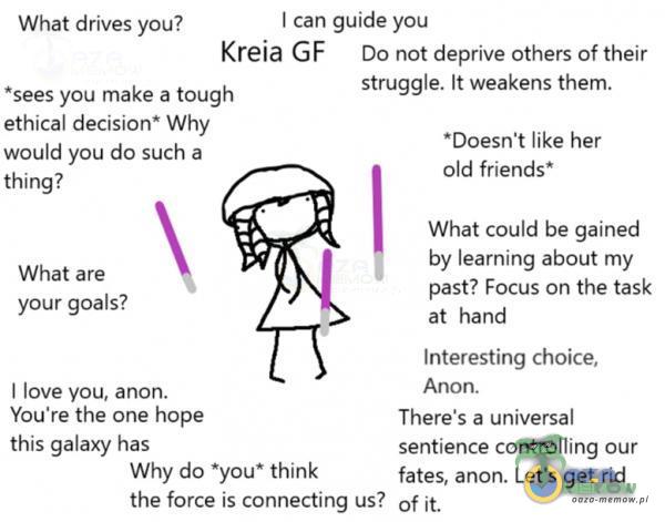   I can guide you What drives you? Kreia G F Do not deprive others of their *sees you make a tough ethical decision* Why would you do such a thing? What are your goals? I love you, anon. You•re the one hope this galaxy has struggle. Ił weakens...
