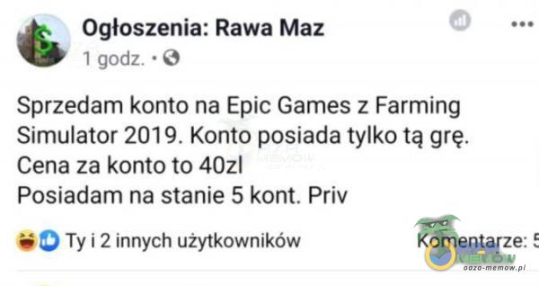 * Ogloszenia—„Rawa Maz „..a; Sprzedam konto na Epic Games z Fanning Simulator 2019. Komo posiada tylko tą grę. Cena za konto 10 mm Posiadam na stanie 5 kom. Priv „ Ty 4 2 Innych uzyrkowników Komentarze: 5