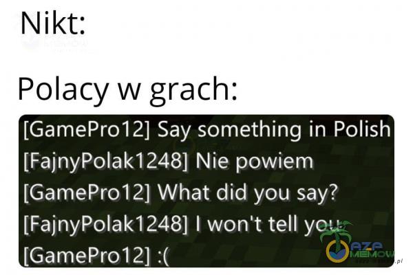  Nikt: Polacy w grach: [GamePr012] Say something in Polish [FajnyPolak1248] Nie powiem [GamePr012] What did you say? [FajnyPolak12481 1 won't tell you...