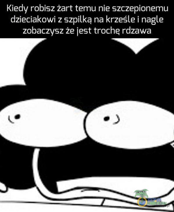 Kiedy robisz żart temu nie szczepionemu dzieciakowi z szpilką na krześle i nagle zobaczysz że jest troche rdzawa