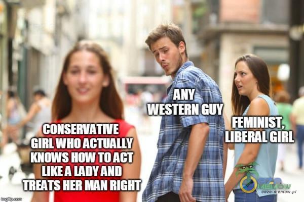 WESTERN GUY CONSEWATNE GIRLWHOACTUAUVJ • KNOWS TO ACT TRATS HER RIGHT FEMINISTK LIBERAL GIRL