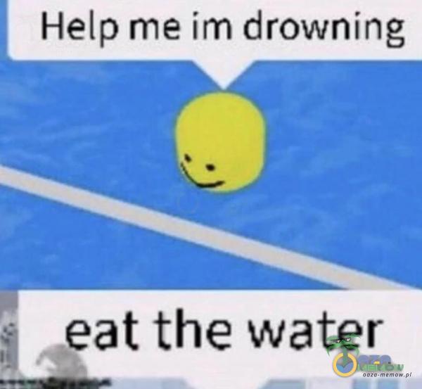 Help me im drowning, ; eat the water !-,_