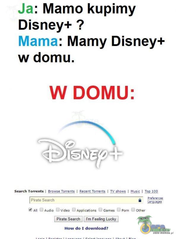 Ja: Mamo kupimy Disney+ ? Mama: Mamy Disney+ w domu. W DOMU: Search Torrents I Șrę. Ąșe Torręnțș I Re«qț.Tprrențș I Sheyyș I Musis I Pirate Search A O Audio Video Apications Games Porn Other HOW do download?