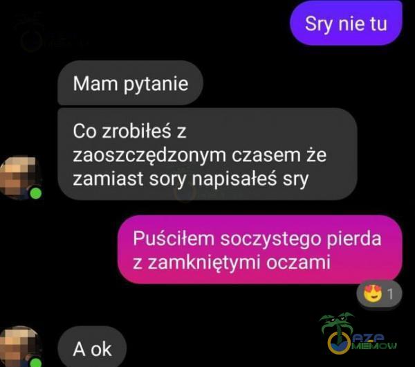 Sry nie tu Mam pytanie Co zrobiłeś z zaoszczędzonym czasem że zamiast sory napisałeś sry Puściłem soczystego pierda z zamkniętymi oczami