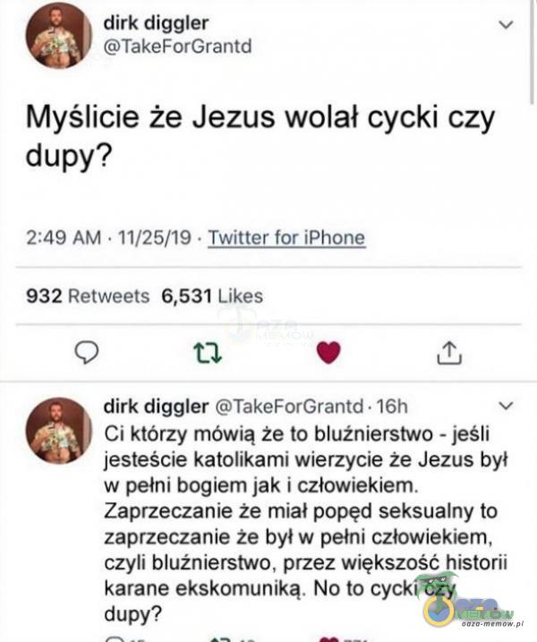  dirk diggler v TakeForGrantd Myślicie że Jezus wolał cycki czy dupy? 2:49 AM « 11/25/19 - Twitter lor iPhone 932 Retweets 6,531 Likes O tl . & dirk diggler TakeForGrantd - 16h v Ci którzy mówią że to bluźnierstwo - jeśli jesteście...