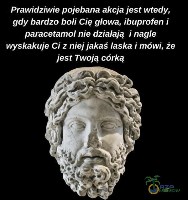 Prawidziwie po***ana akcja jest wtedy, gdy bardzo boli Cię głowa, ibuprofen i paracetamol nie działają i nagle wyskakuje Ci z niej jakaś laska i mówi, że jest Twoją córką