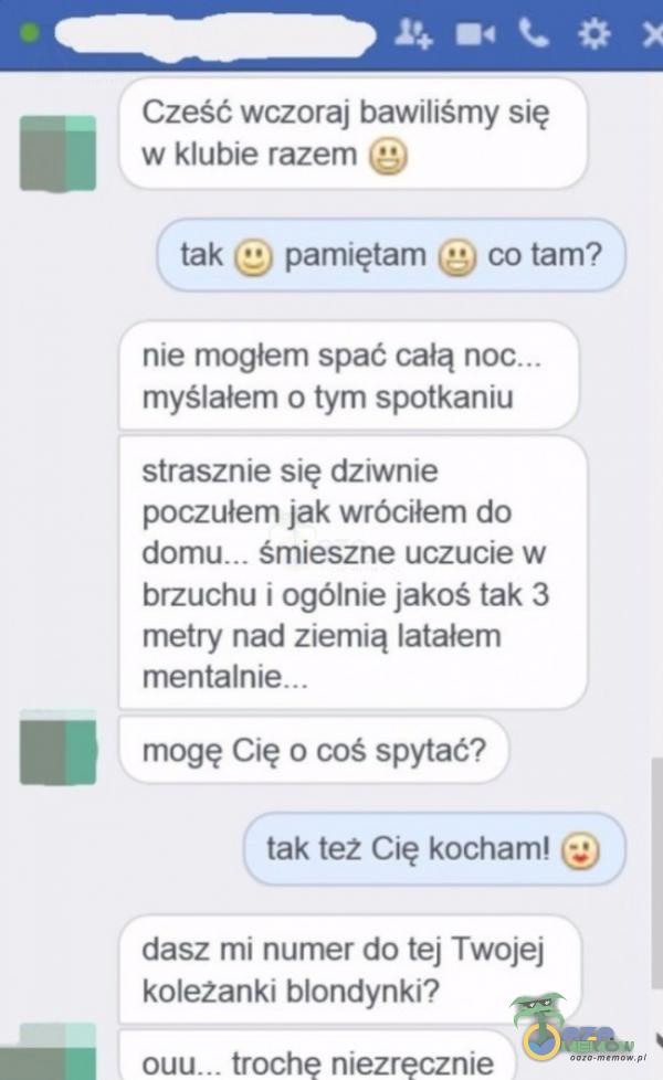   Cześć wczoraj bawiliśmy się w klubie razem O tak (S) pamiętam (S co tam? nie mogłem spać całą myślałem o tym spotkaniu strasznie się dziwnie poczułem jak wróciłem do śmieszne uczucie w brzuchu i ogólnie jakoś tak 3 metry nad...