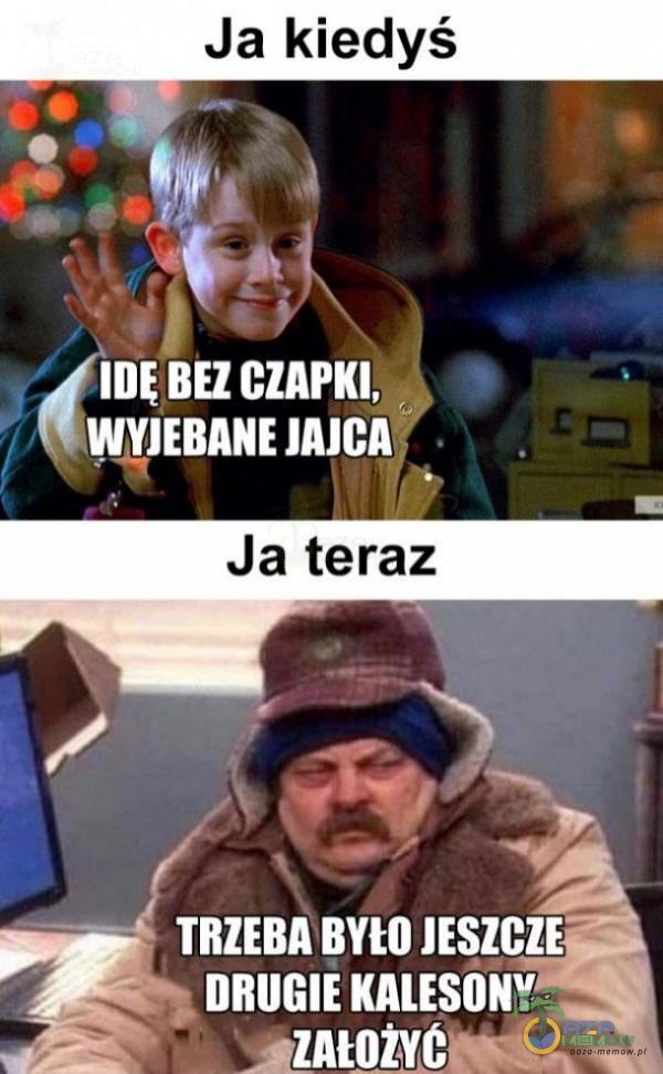 Ja kiedyś BEZ CZAPKI, WY***ANE JAJCA Ja teraz TRZEBA BYŁO JESZCZE DRUGIE KALESONY