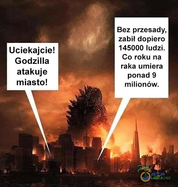 Bez przesady, zabił dopiero 145000 ludzi. Co roku na raka umiera ponad 9 milionów. Godzilla atakuje miasto!