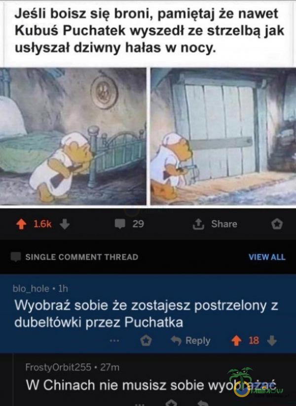   Jeśli boisz się broni, pamiętaj że nawet Kubuś Puchatek wyszedł ze strzelbą jak usłyszał dziwny hałas w nocy. 42 SINGLE COMMENT THREAD blo_hole • Ih t Share VIEW ALL Wyobraź sobie że zostajesz postrzelony z dubeltówki przez Puchatka...