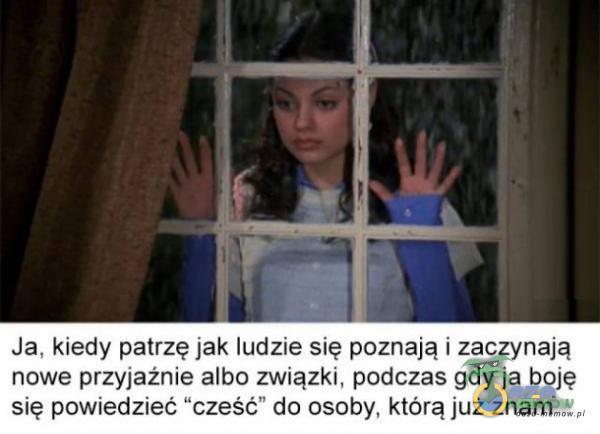 Ja, kiedy patrzę jak ludzie się poznają i zaczynają nowe przyjaźnie albo związki, podczas gdy ja boję się powiedzieć cześć do osoby, którą już znam