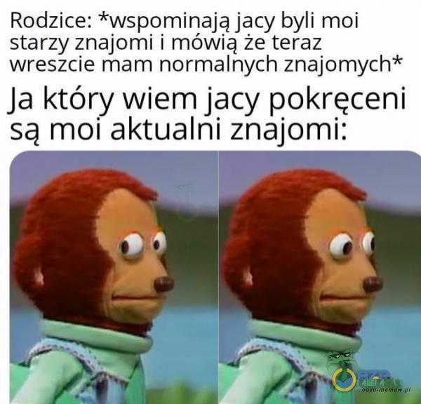 Rodzice: *wspomiriająjacy byli moi starzy znajomi i mowia że teraz wreszcie mam normalnych znajomych* Ja który wiem jacy pokręceni są moli aktualni znajomi: