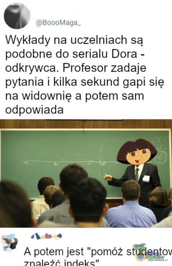 BoooMaga- Wykłady na uczelniach są podobne do serialu Dora - odkrywca. Profesor zadaje pytania i kilka sekund gapi się na widownię a potem sam odpowiada A potem jest pomóż studentov