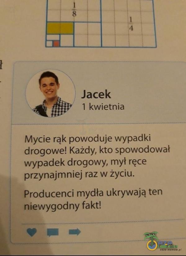 1 4 Jacek 1 kwietnia Mycie rąk powoduje wypadki drogowe! Każdy, kto spowodował wypadek drogowy, mył ręce przynajmniej raz w życiu. Producenci mydła ukrywają ten niewygodny fakt!