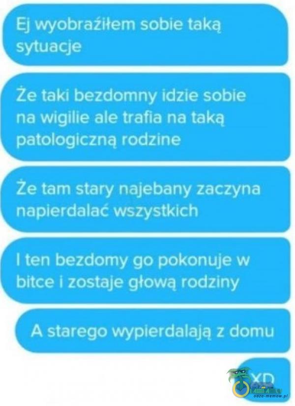  Ej obraźiłem sobie taką sytuacje że taki bezdomny idzie sobie na wigilie ale trafia na taką patologiczną rodzine Że tam stary na***any zaczyna ***ierdalać wszystkich I ten bezdomy go pokonuje w bitce i zostaje głową rodziny A starego...