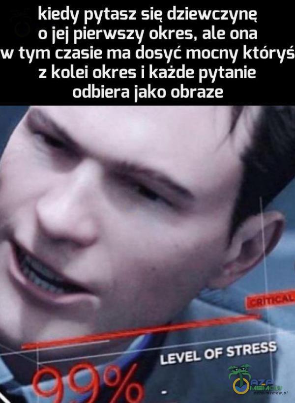 kiedy pytasz sie dziewczyne o jej pierwszy okres, ale ona w tym czasie ma dosyć mocny któryś z kolei okres i każde pytanie odbiera jako obraze LEVEL OF STRESS