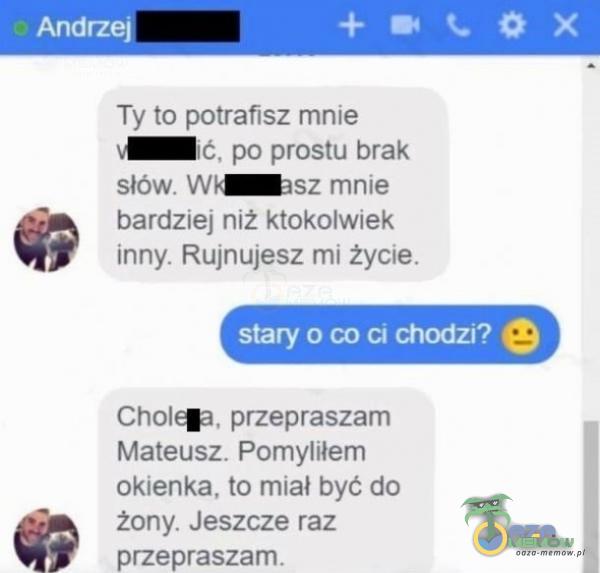 Andrz Ty to potrafisz mnie ć, po prostu brak słów. W sz mnie bardziej niż ktokolwiek inny. Rujnujesz mi życie. stary o co ci chodzi? Cholew przepraszam Mateusz. Pomyliłem okienka, to miał być do żony. Jeszcze raz przepraszam.