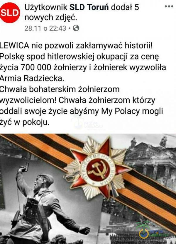   Użytkownik SLD Toruń dodał 5 SLD nowych zdjęć. 022:43 • O LEWICA nie pozwoli zakłamywać historii! Polskę spod hitlerowskiej okupacji za cenę życia 700 000 żołnierzy i żołnierek wyzwoliła Armia Radziecka. Chwała bohaterskim...