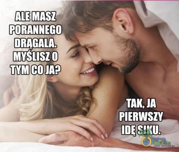 ALE MASZ PORANNEGO DRĄGALA. MYSiÎSZO TYM CO JA? ITAK, JA PIERWSZY SIKU.