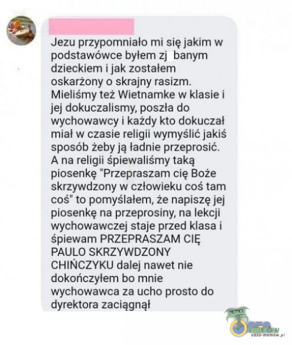   Jezu przypomniało mi się jakim w podstawówce byłem zj banym dzieckiem i jak zostałem oskarżony o skrajny rasizm. Mieliśmy też Wietnamke w klasie i jej dokuczalismy, poszła do wychowawcy i każdy kto dokuczał miał w czasie religii...