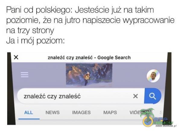 Pani od polskiego: Jesteście już na takim poziomie, że na jutro napiszecie wypracowanie na trzy strony Ja i mój poziom: x znaleźć czy znaleść - Google Search znaleźć czy znaleść NEWS IMAGES MAPS VlóEOS