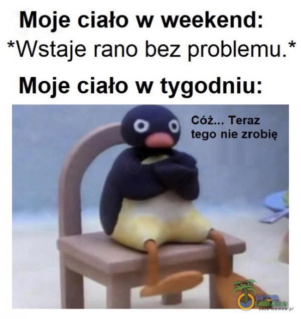 Moje ciało w weekend: *Wstaje rano bez problemu. * Moje ciało w tygodniu: g