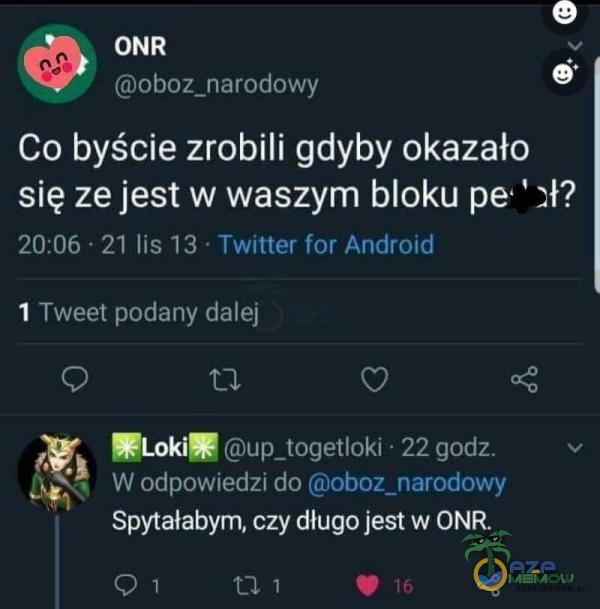 ONR oboz_narodowy Co byście zrobili gdyby okazało się ze jest w waszym bloku pe 20:06 • 21 lis 13 • Twitter for Android Tweet podany dalej 1 C) V Loki* up_togetloki • 22 godz. W odpowiedzi do oboz_narodowy Spytałabym, czy długo jest w ONR.