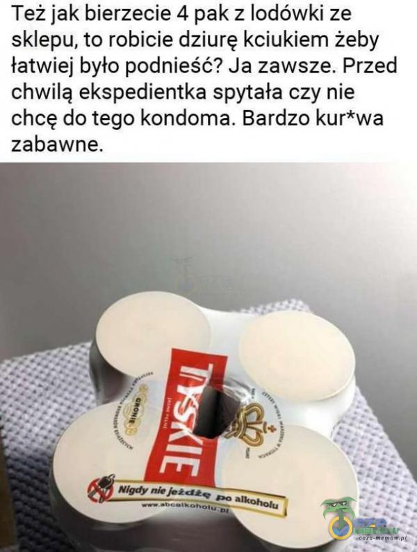 Też jak bierzecie 4 pak z lodówki ze sklepu, to robicie dziurę kciukiem żeby łatwiej było podnieść? Ja zawsze. Przed chwilą ekspedientka spytała czy nie chcę do tego kondoma. Bardzo kur*wa zabawne.