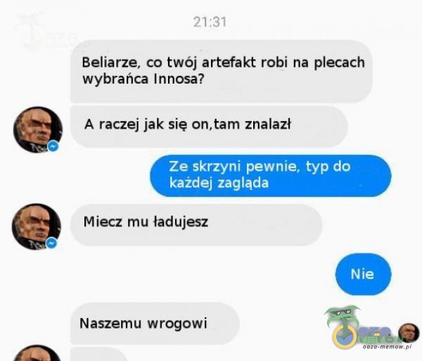 21:31 Beliarze, co twój artefakt robi na ecach wybrańca Innosa? A raczej jak się on, tam znalazł o Ze skrzyni pewnie, typ do każdej zagląda Miecz mu ładujesz Naszemu wrogowi Nie