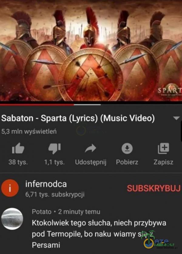  SP Sabaton - Sparta (Lyrics) (Music Video) 5,3 mln wyświetleń 38 tys. 1,1 tys. Udostępnij infernodca 6,71 tys. subskrypcji Połato • 2 minuty temu Pobierz Zapisz SUBSKRYBUJ Ktokolwiek tego słucha, niech przybywa pod Termopile, bo naku wiamy...