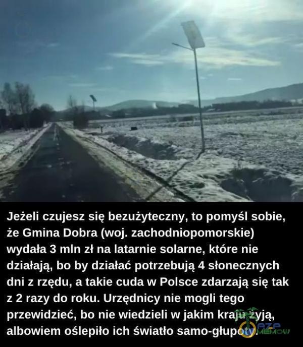   Jeżeli czujesz się bezużyteczny, to pomyśl sobie, że Gmina Dobra (woj. zachodniopomorskie) wydała 3 mln zł na latarnie solarne, które nie działają, bo by działać potrzebują 4 słonecznych dni z rzędu, a takie cuda w Polsce zdarzają...
