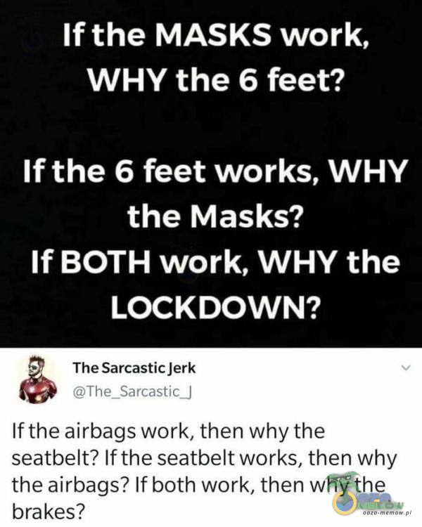  If the MASKS work, WHY the 6 feet? If the 6 feet works, WHY the Masks? If BOTH work, WHY the LOCKDOWN? 7 TheSarcasticjerk $> The Sarrantii If the airbags work, then why the seatbelt? If the seatbelt works, then why the airbags? If both work, then why...