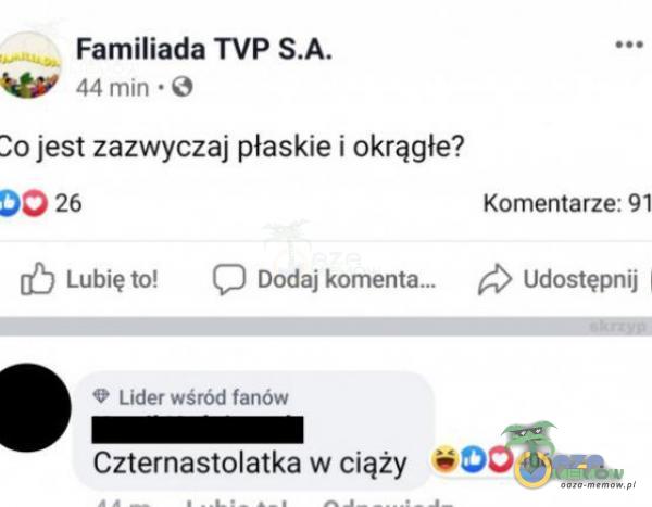 Familiada TVP 44 min • O 30 jest zazwyczaj płaskie i okrągłe? 26 Lubię to! C) Dodaj komenta.„ Lider wśród fanów Komentarze: 91 Udostępnij Czternastolatka w ciąży 00406