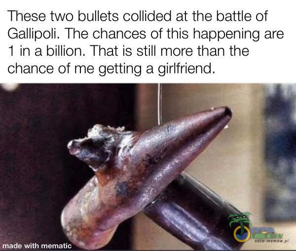 These two bullets collided at the battle of Gallipoli. The chances of this happening are 1 inabillion. That is still more than the chance of me getting a girlfriend. made with mematic