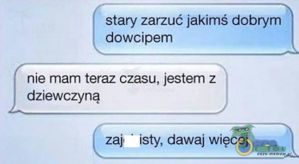 stary zarzuć jakimś dobrym d***ipem nie mam teraz czasu, jestem z dziewczyną zaj isty, dawaj więcej