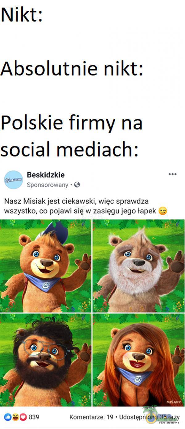 Nikt: Absolutnie nikt: Polskie firmy na social mediach: Beskidzkie Sponsorowany • O Nasz Misiak jest ciekawski, więc sprawdza wszystko, co pojawi się w zasięgu jego łapek 0 839 Komentarze: 19 • Udostępniono 35 razy