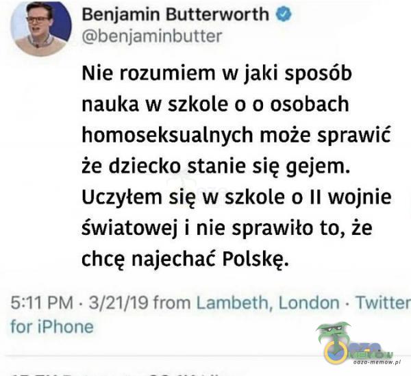  Benjamin Butterworth © : Ghenfeminbutter Nie rozumiem w jaki sposób nauka w szkole o o osobach homoseksualnych może sprawić że dziecko stanie się gejem. Uczyłem się w szkole o II wojnie światowej i nie sprawiło to, że chcę najechać...