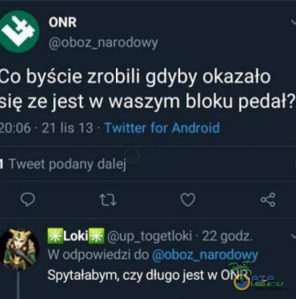 ONR oboz_narodowy Co byście zrobili gdyby okazało się ze jest w waszym bloku pedał? 20:06 21 lis 13 • Twitter for Android I Tweet podany dalej Loki up_togetloki • 22 godz. W odpowiedzi dooboz_narodowy Spytałabym, czy długo jest w ONR.