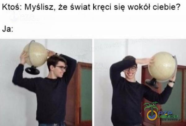 Ktoś: Myślisz, że świat kręci się wokół ciebie? Ja: